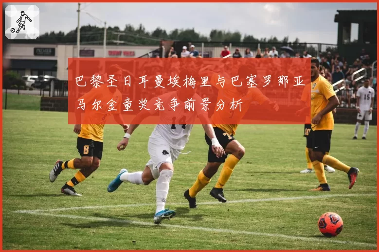 巴黎圣日耳曼埃梅里与巴塞罗那亚马尔金童奖竞争前景分析
