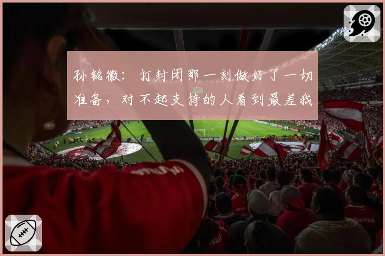 孙铭徽:打封闭那一刻做好了一切准备,对不起支持的人看到最差我