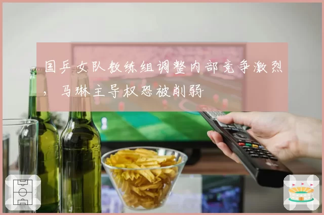 国乒女队教练组调整内部竞争激烈,马琳主导权恐被削弱