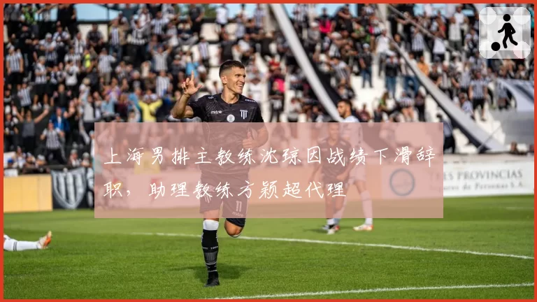 上海男排主教练沈琼因战绩下滑辞职,助理教练方颖超代理