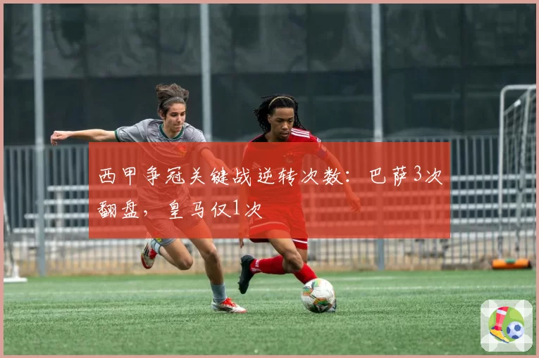 西甲争冠关键战逆转次数：巴萨3次翻盘，皇马仅1次